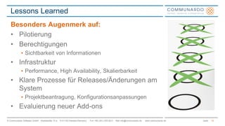 Lessons Learned 
Besonders Augenmerk auf: 
• Pilotierung 
• Berechtigungen 
• Sichtbarkeit von Informationen 
• Infrastruktur 
• Performance, High Availability, Skalierbarkeit 
• Klare Prozesse für Releases/Änderungen am 
System 
• Projektbeantragung, Konfigurationsanpassungen 
• Evaluierung neuer Add-ons 
© Communardo Software GmbH · Kleiststraße 10 a · D-01129 Dresden/Germany · Fon +49 (351) 833 82-0 · Mail info@communardo.de · www.communardo.de Seite 
19 
 