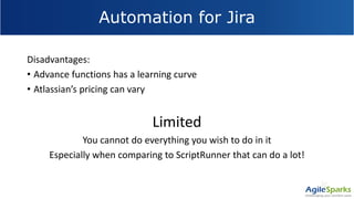 Automation for Jira
Disadvantages:
• Advance functions has a learning curve
• Atlassian’s pricing can vary
Limited
You cannot do everything you wish to do in it
Especially when comparing to ScriptRunner that can do a lot!
 