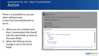 Automation for Jira - Basic Functionalities
Action
There is a possibility to use json
when editing issues.
2 cases that you would want to
use it:
1. When you are creating more
than 1 automation that should
edit the same fields or close to
the same fields
2. When the field you try to
change is not in the list of
fields
 
