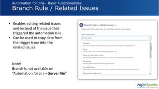 Automation for Jira - Basic Functionalities
Branch Rule / Related Issues
• Enables editing related issues
and instead of the issue that
triggered the automation rule
• Can be used to copy data from
the trigger issue into the
related issues
Note!
Branch is not available on
“Automation for Jira – Server lite”
 
