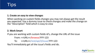 Tips
1. Create an easy to view changes
When working on custom fields changes you may not always get the result
you expected. Use a dummy issue to check changes and make the change on
the “Description” field which is easy to view
2. Work Smart
If you are working with custom fields id’s, change the URL of the issue
From: <<URL>>/browse/YYY-123
To: <<URL>>/rest/api/2/issue/YYY-123
You’ll immediately get all the issue’s fields and ids.
 
