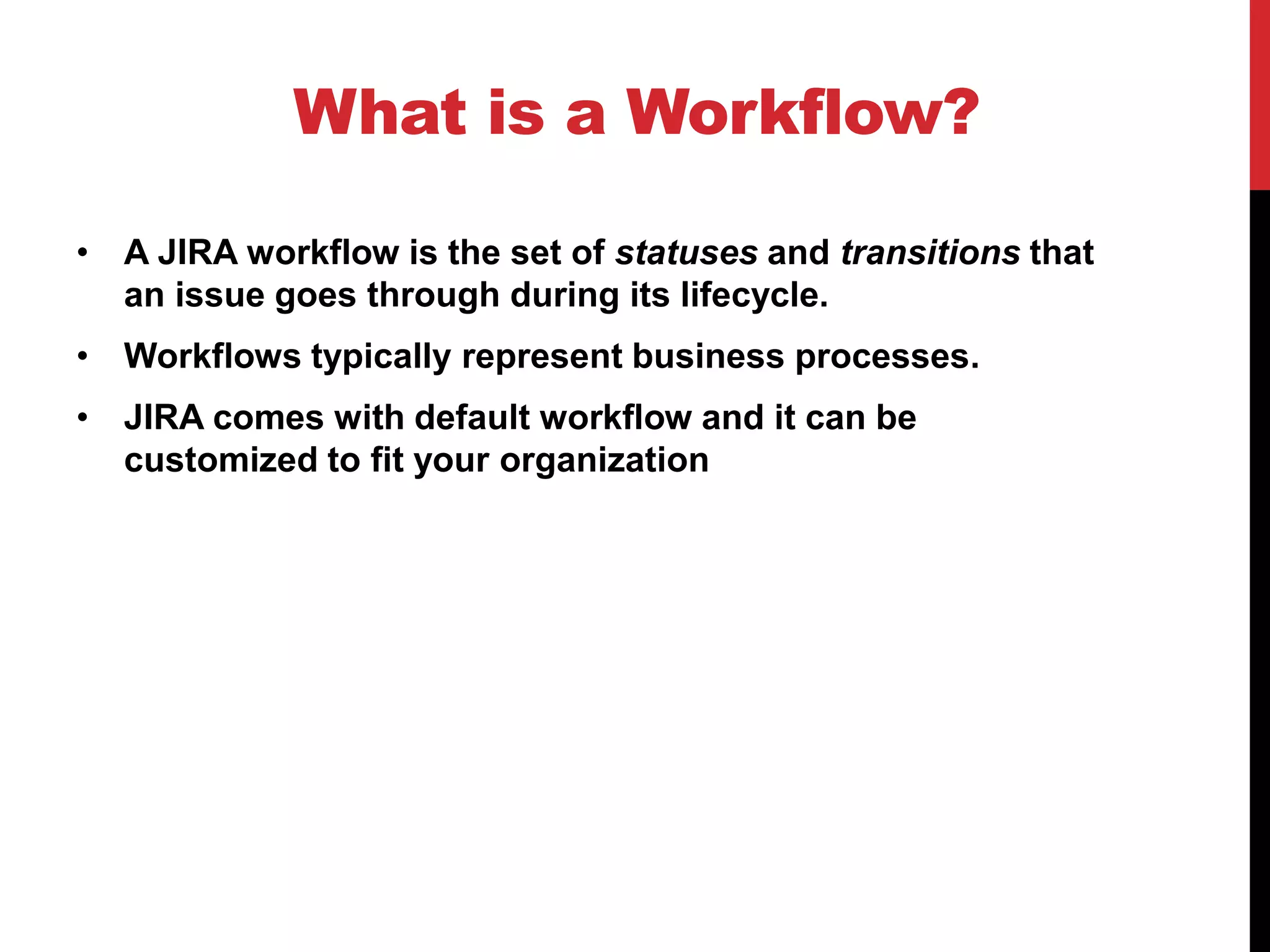 What is a Workflow?
• A JIRA workflow is the set of statuses and transitions that
an issue goes through during its lifecycle.
• Workflows typically represent business processes.
• JIRA comes with default workflow and it can be
customized to fit your organization
 