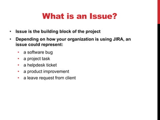 What is an Issue?
• Issue is the building block of the project
• Depending on how your organization is using JIRA, an
issue could represent:
• a software bug
• a project task
• a helpdesk ticket
• a product improvement
• a leave request from client
 