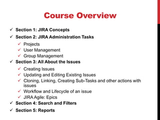 Course Overview
 Section 1: JIRA Concepts
 Section 2: JIRA Administration Tasks
 Projects
 User Management
 Group Management
 Section 3: All About the Issues
 Creating Issues
 Updating and Editing Existing Issues
 Cloning, Linking, Creating Sub-Tasks and other actions with
issues
 Workflow and Lifecycle of an issue
 JIRA Agile: Epics
 Section 4: Search and Filters
 Section 5: Reports
 
