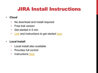 JIRA Install Instructions
• Cloud
• No download and install required
• Free trial version
• Get started in 5 min
• Link and instructions to get started here
• Local Install
• Local install also available
• Provides full control
• Instructions here
 
