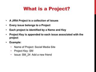 What is a Project?
• A JIRA Project is a collection of issues
• Every issue belongs to a Project
• Each project is identified by a Name and Key
• Project Key is appended to each issue associated with the
project
• Example:
• Name of Project: Social Media Site
• Project Key: SM
• Issue: SM_24 Add a new friend
 