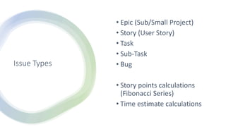 Issue Types
• Epic (Sub/Small Project)
• Story (User Story)
• Task
• Sub-Task
• Bug
• Story points calculations
(Fibonacci Series)
• Time estimate calculations
 