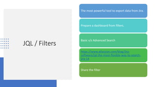 JQL / Filters
The most powerful tool to export data from Jira.
Prepare a dashboard from filters.
Basic v/s Advanced Search
https://www.atlassian.com/blog/jira-
software/jql-the-most-flexible-way-to-search-
jira-14
Share the filter
 