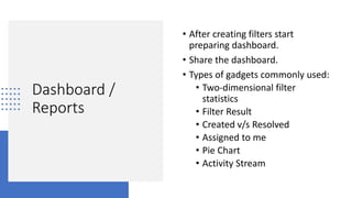 Dashboard /
Reports
• After creating filters start
preparing dashboard.
• Share the dashboard.
• Types of gadgets commonly used:
• Two-dimensional filter
statistics
• Filter Result
• Created v/s Resolved
• Assigned to me
• Pie Chart
• Activity Stream
 