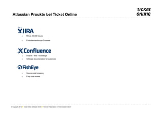 Atlassian Proukte bei Ticket Online




                o       Mit ca. 30.000 Issues

                o       Produktentwicklungs-Prozesse




                o       Intranet - Wiki - knowledge
                o       Software documentation for customers




                o       Source code browsing
                o       Easy code review




© Copyright 2012 ● Ticket Online Software GmbH ● Titel der Präsentation im Folienmaster ändern!
 