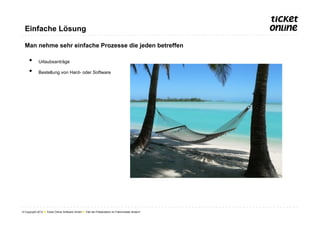 Einfache Lösung

  Man nehme sehr einfache Prozesse die jeden betreffen

     •       Urlaubsanträge

     •       Bestellung von Hard- oder Software




© Copyright 2012 ● Ticket Online Software GmbH ● Titel der Präsentation im Folienmaster ändern!
 