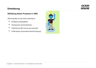 Umsetzung

  Abbildung dieser Prozesse in JIRA

  JIRA bringt alles mit was hierfür notwendig ist:

     •       Workflows (Arbeitsabläufe)

     •       Rechtesystem (Sicherheitsstufen)

     •       Historisierung (Wer hat was wann gemacht)

     •       E-Mail System (Automatische Benachrichtigung)




© Copyright 2012 ● Ticket Online Software GmbH ● Titel der Präsentation im Folienmaster ändern!
 