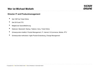 Wer ist Michael Mollath

  Director IT and Productmanagement

     •       Seit 1997 bei Ticket Online

     •       Seit 2010 als CTO

     •       Mitglied der Geschäftsführung

     •       Stationen: Beiersdorf, Startup, Telekom, Sony, Ticket Online

     •       Schwerpunkte inhaltlich: Produkt Management, IT, Internet / E-Commerce, Mobile, iPTV

     •       Schwerpunkte methodisch: Agile Produkt Entwicklung, Change Management




© Copyright 2012 ● Ticket Online Software GmbH ● Titel der Präsentation im Folienmaster ändern!
 