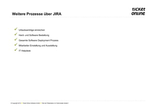 Weitere Prozesse über JIRA



     ü  Urlaubsanträge einreichen
     ü  Hard- und Software Bestellung
     ü  Gesamte Software Deployment Prozess
     ü  Mitarbeiter Einstellung und Ausstellung
     ü  IT Helpdesk




© Copyright 2012 ● Ticket Online Software GmbH ● Titel der Präsentation im Folienmaster ändern!
 
