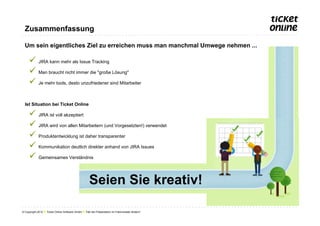 Zusammenfassung

  Um sein eigentliches Ziel zu erreichen muss man manchmal Umwege nehmen ...

     ü  JIRA kann mehr als Issue Tracking
     ü  Man braucht nicht immer die "große Lösung"
     ü  Je mehr tools, desto unzufriedener sind Mitarbeiter

  Ist Situation bei Ticket Online

     ü  JIRA ist voll akzeptiert
     ü  JIRA wird von allen Mitarbeitern (und Vorgesetzten!) verwendet
     ü  Produktentwicklung ist daher transparenter
     ü  Kommunikation deutlich direkter anhand von JIRA Issues
     ü  Gemeinsames Verständnis

                                                     Seien Sie kreativ!

© Copyright 2012 ● Ticket Online Software GmbH ● Titel der Präsentation im Folienmaster ändern!
 