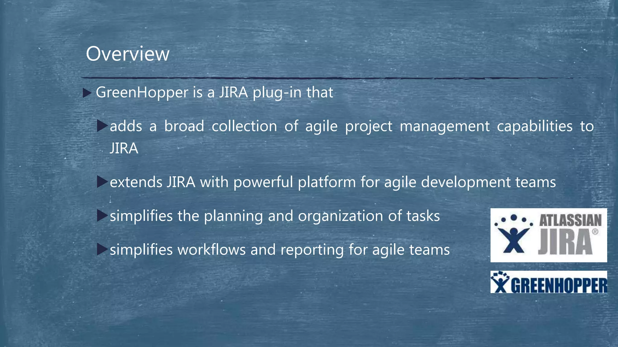 Overview
 GreenHopper is a JIRA plug-in that
adds a broad collection of agile project management capabilities to
JIRA
extends JIRA with powerful platform for agile development teams
simplifies the planning and organization of tasks
simplifies workflows and reporting for agile teams
 