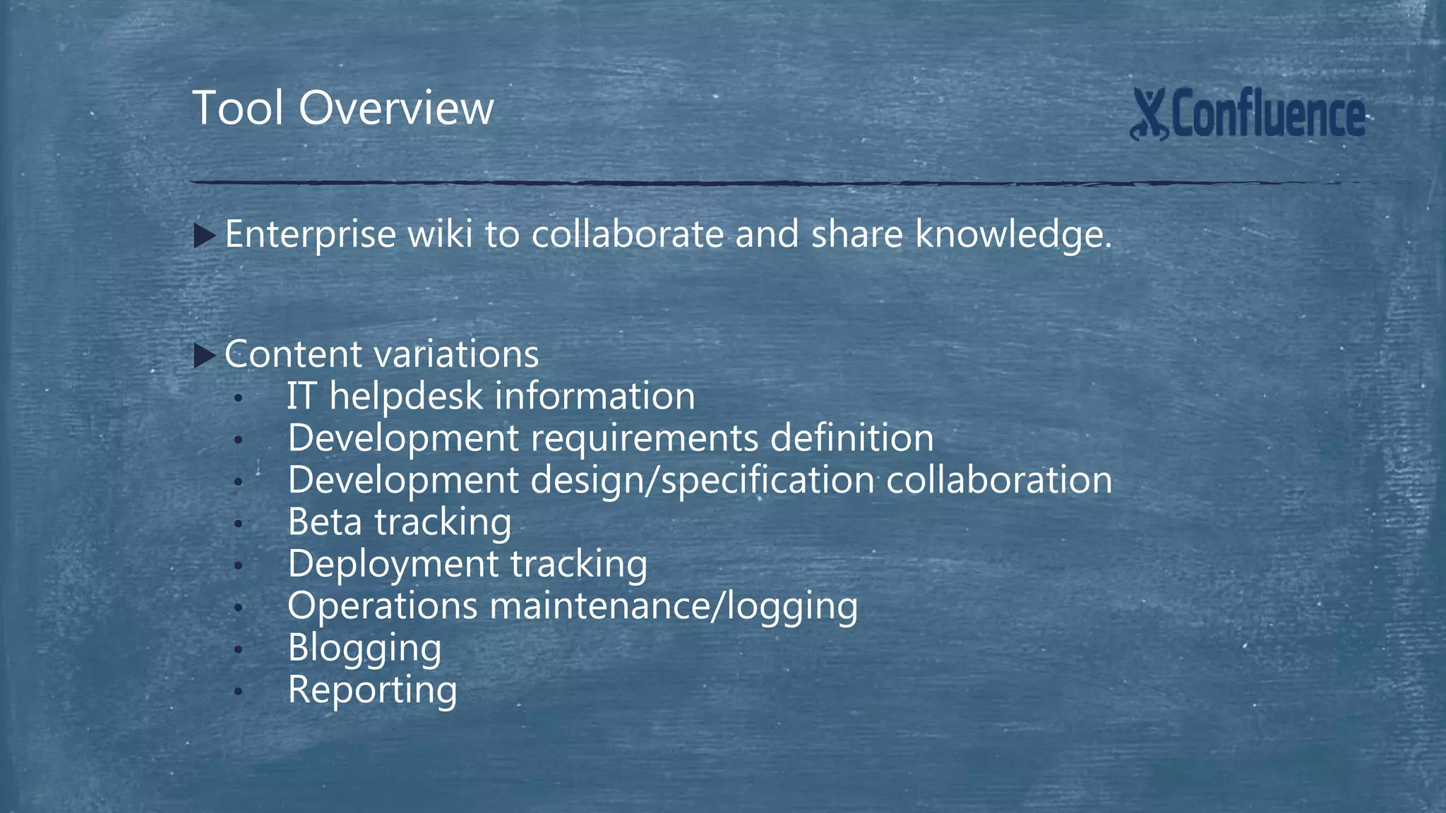  Enterprise wiki to collaborate and share knowledge.
 Content variations
• IT helpdesk information
• Development requirements definition
• Development design/specification collaboration
• Beta tracking
• Deployment tracking
• Operations maintenance/logging
• Blogging
• Reporting
Tool Overview
 