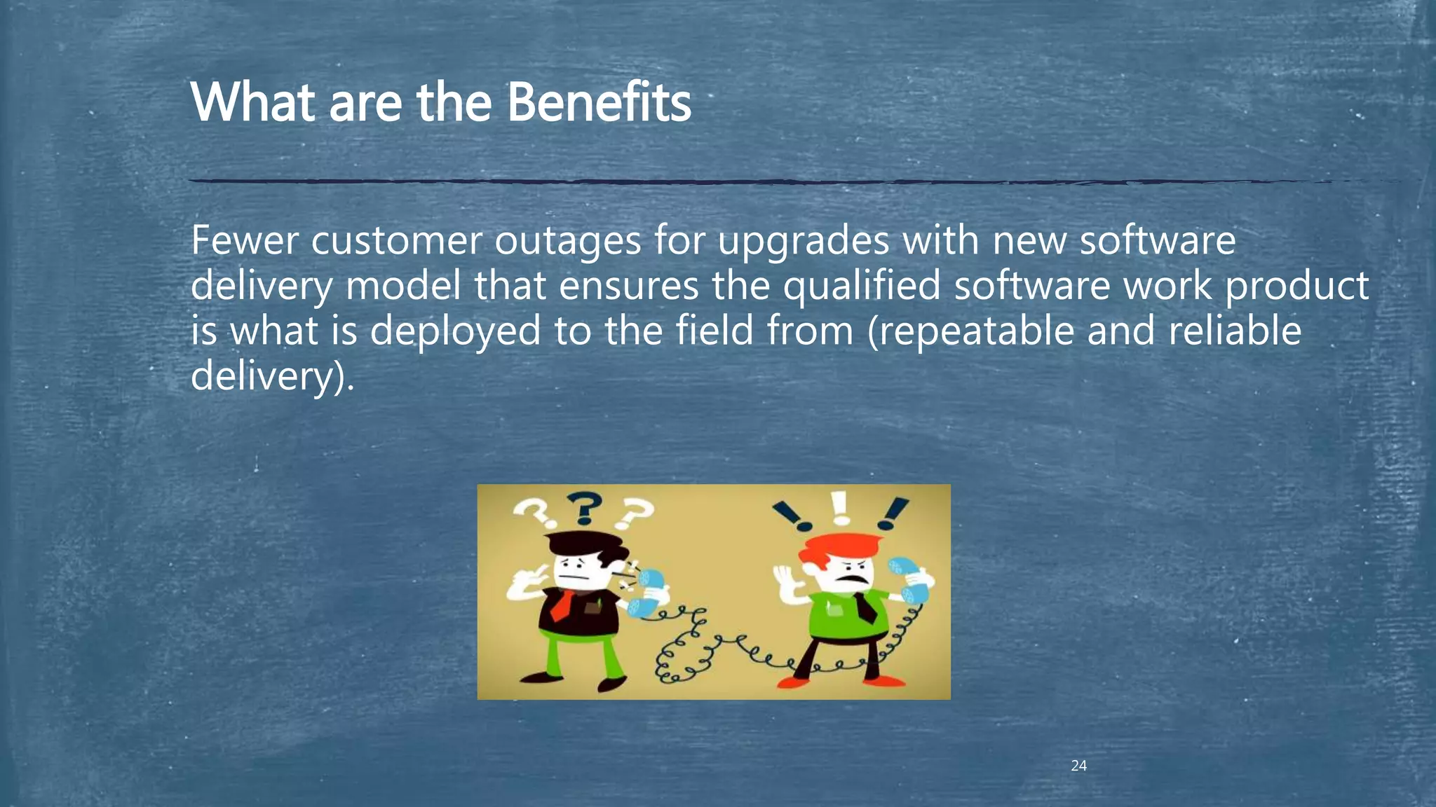 What are the Benefits
Fewer customer outages for upgrades with new software
delivery model that ensures the qualified software work product
is what is deployed to the field from (repeatable and reliable
delivery).
24
 