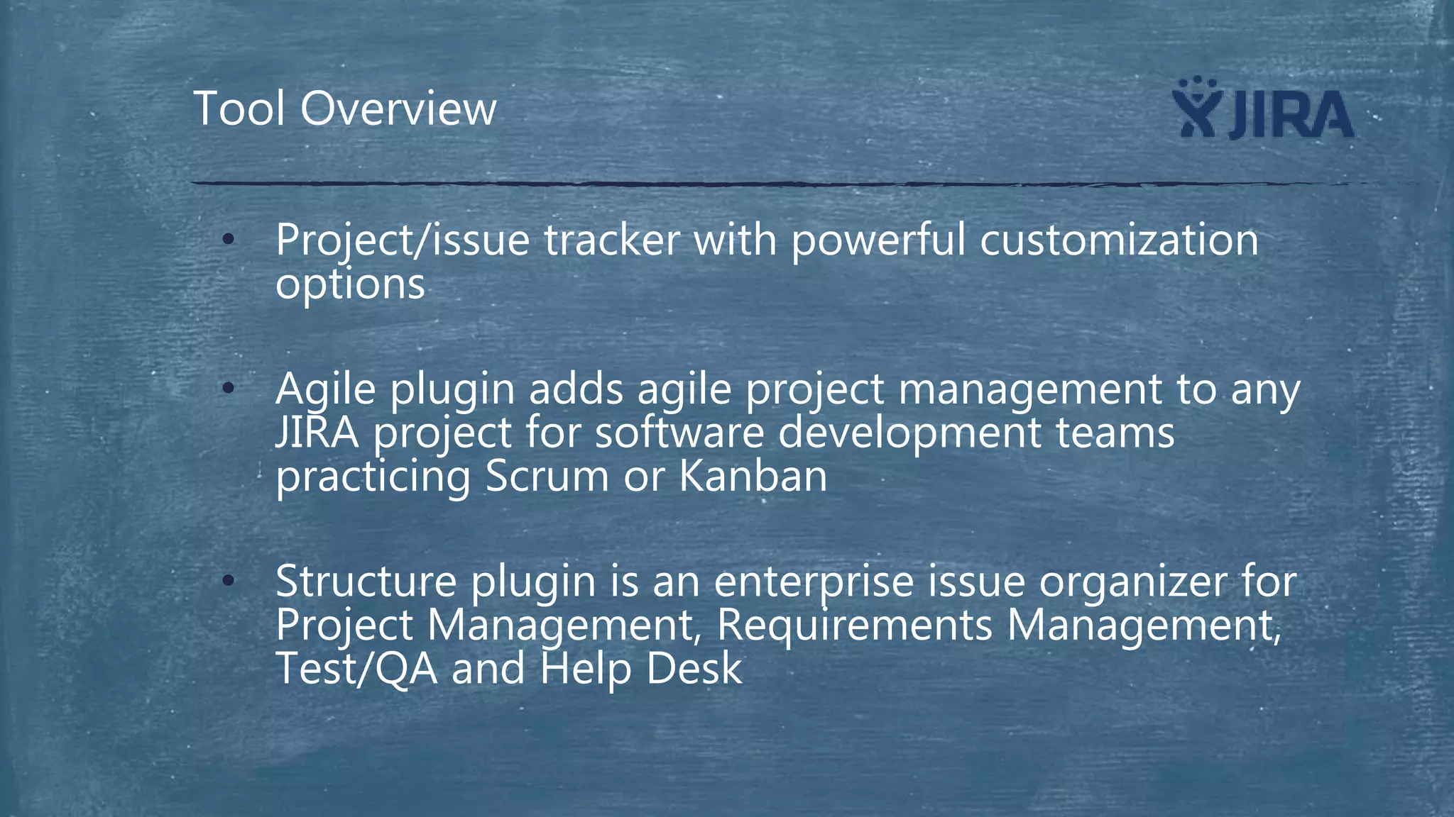 • Project/issue tracker with powerful customization
options
• Agile plugin adds agile project management to any
JIRA project for software development teams
practicing Scrum or Kanban
• Structure plugin is an enterprise issue organizer for
Project Management, Requirements Management,
Test/QA and Help Desk
Tool Overview
 