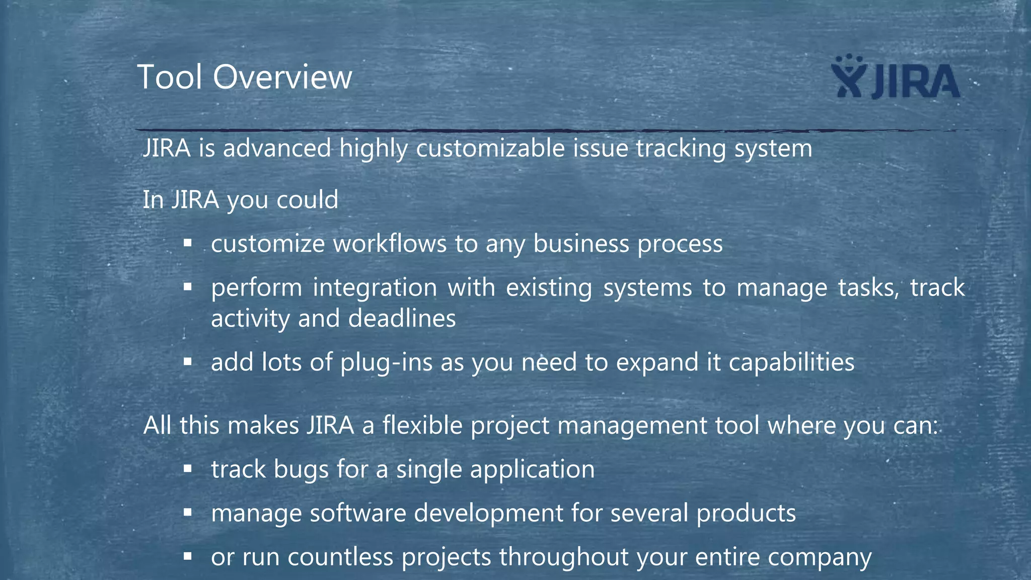 Tool Overview
In JIRA you could
 customize workflows to any business process
 perform integration with existing systems to manage tasks, track
activity and deadlines
 add lots of plug-ins as you need to expand it capabilities
JIRA is advanced highly customizable issue tracking system
All this makes JIRA a flexible project management tool where you can:
 track bugs for a single application
 manage software development for several products
 or run countless projects throughout your entire company
 