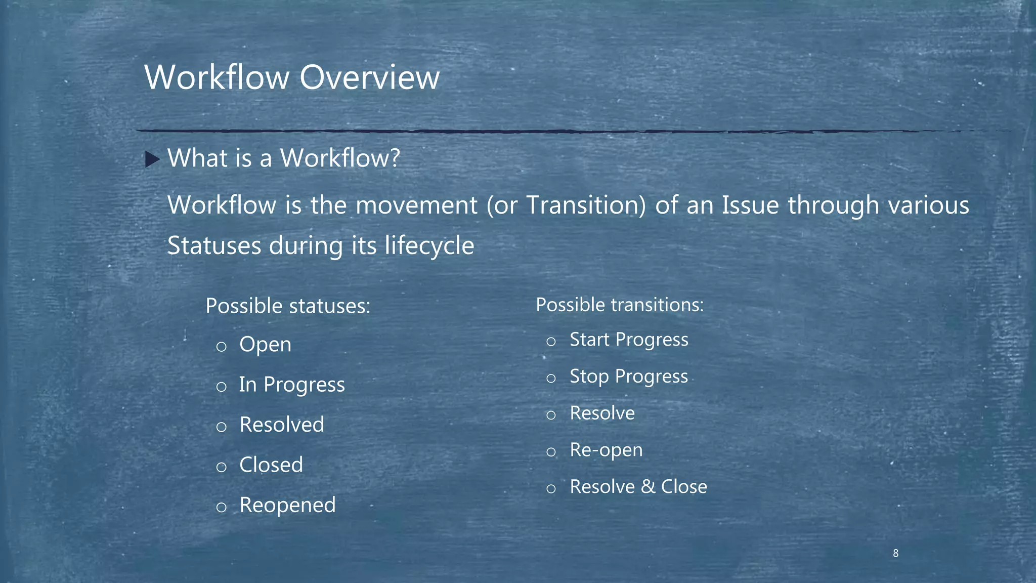 Workflow Overview
8
 What is a Workflow?
Workflow is the movement (or Transition) of an Issue through various
Statuses during its lifecycle
Possible statuses:
o Open
o In Progress
o Resolved
o Closed
o Reopened
Possible transitions:
o Start Progress
o Stop Progress
o Resolve
o Re-open
o Resolve & Close
 