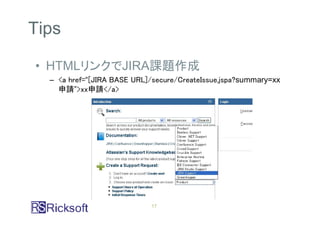 Tips

• HTMLリンクでJIRA課題作成
  – <a href=“[JIRA BASE URL]/secure/CreateIssue.jspa?summary=xx
    申請”>xx申請</a>




                            17
 