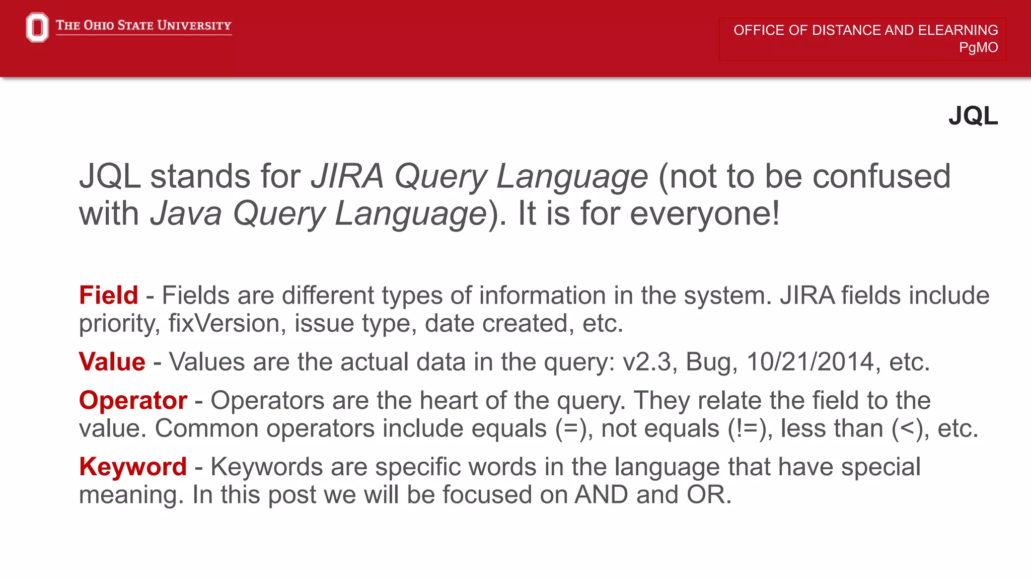 OFFICE OF DISTANCE AND ELEARNING
PgMO
JQL
JQL stands for JIRA Query Language (not to be confused
with Java Query Language). It is for everyone!
Field - Fields are different types of information in the system. JIRA fields include
priority, fixVersion, issue type, date created, etc.
Value - Values are the actual data in the query: v2.3, Bug, 10/21/2014, etc.
Operator - Operators are the heart of the query. They relate the field to the
value. Common operators include equals (=), not equals (!=), less than (<), etc.
Keyword - Keywords are specific words in the language that have special
meaning. In this post we will be focused on AND and OR.
 
