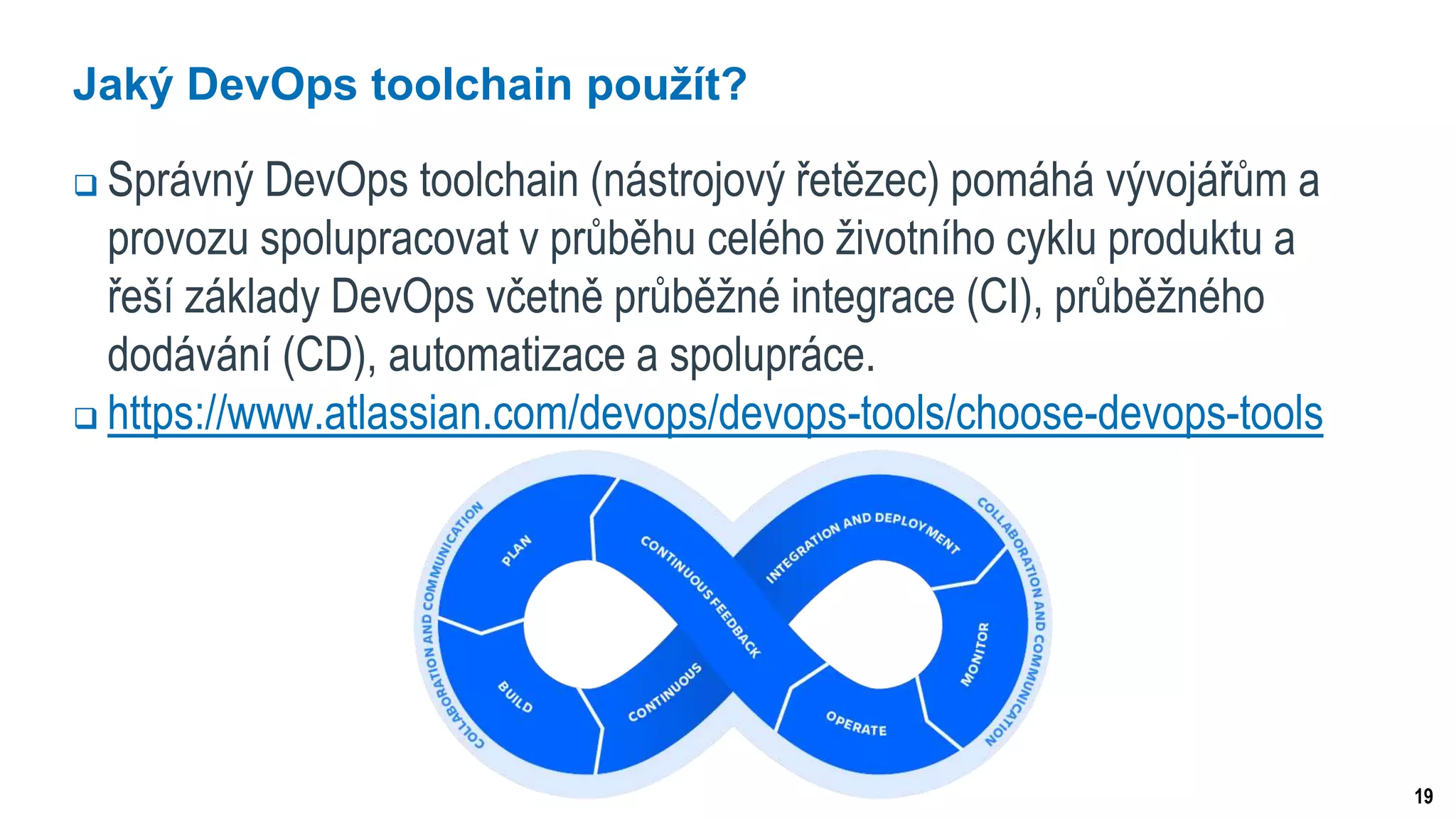 19
Jaký DevOps toolchain použít?
 Správný DevOps toolchain (nástrojový řetězec) pomáhá vývojářům a
provozu spolupracovat v průběhu celého životního cyklu produktu a
řeší základy DevOps včetně průběžné integrace (CI), průběžného
dodávání (CD), automatizace a spolupráce.
 https://www.atlassian.com/devops/devops-tools/choose-devops-tools
 