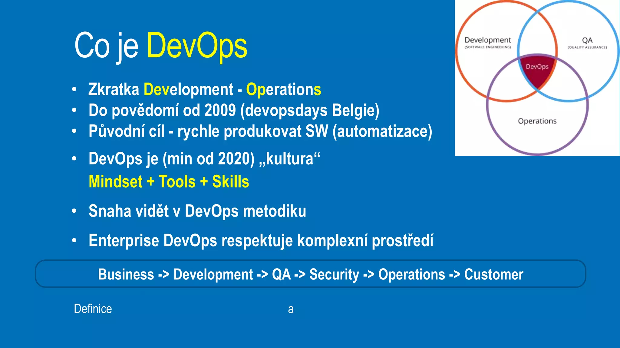 Business -> Development -> QA -> Security -> Operations -> Customer
• Zkratka Development - Operations
• Do povědomí od 2009 (devopsdays Belgie)
• Původní cíl - rychle produkovat SW (automatizace)
• DevOps je (min od 2020) „kultura“
Mindset + Tools + Skills
• Snaha vidět v DevOps metodiku
• Enterprise DevOps respektuje komplexní prostředí
Co je DevOps
Definice https://en.wikipedia.org/wiki/DevOps a https://cs.wikipedia.org/wiki/DevOps
 