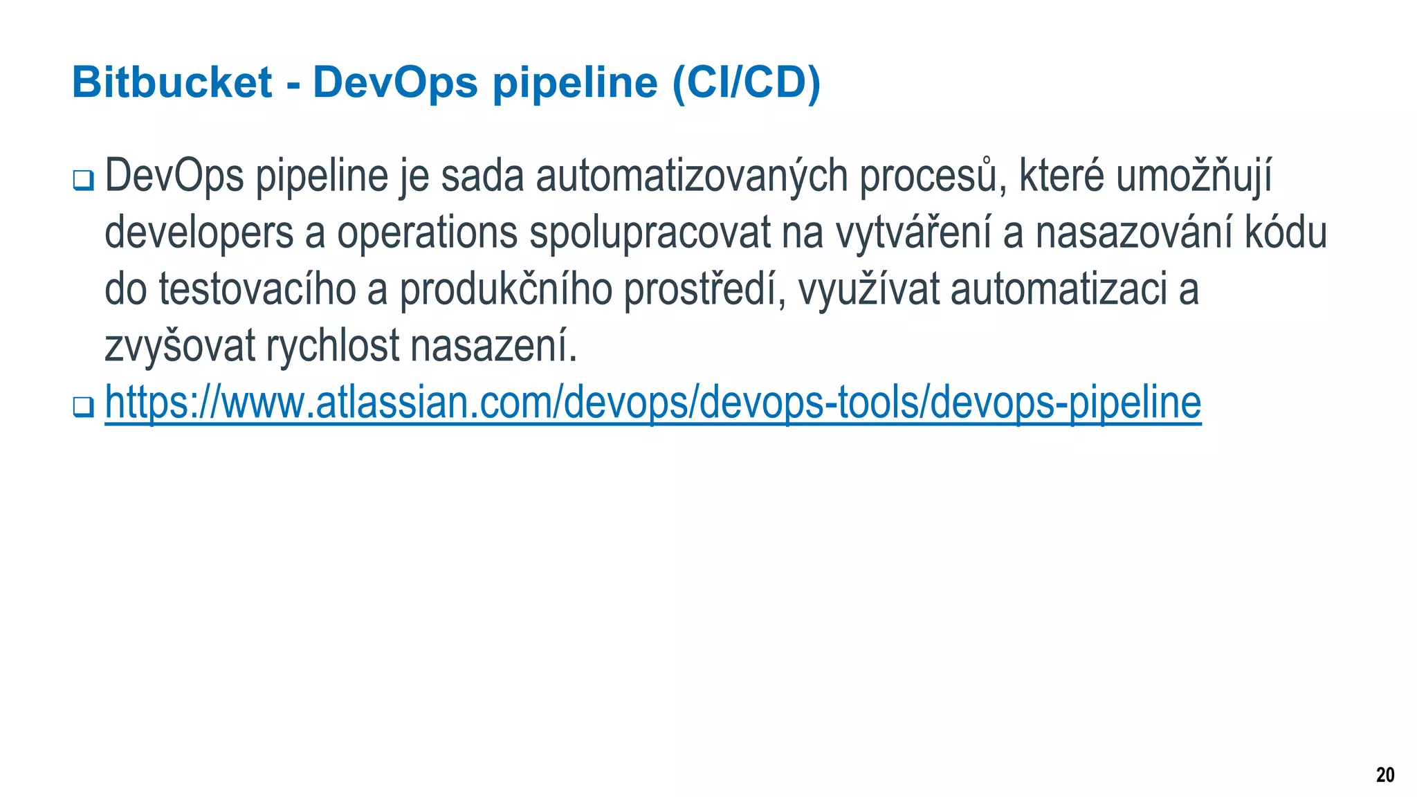 20
Bitbucket - DevOps pipeline (CI/CD)
 DevOps pipeline je sada automatizovaných procesů, které umožňují
developers a operations spolupracovat na vytváření a nasazování kódu
do testovacího a produkčního prostředí, využívat automatizaci a
zvyšovat rychlost nasazení.
 https://www.atlassian.com/devops/devops-tools/devops-pipeline
 