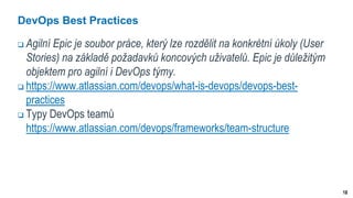 18
DevOps Best Practices
 Agilní Epic je soubor práce, který lze rozdělit na konkrétní úkoly (User
Stories) na základě požadavků koncových uživatelů. Epic je důležitým
objektem pro agilní i DevOps týmy.
 https://www.atlassian.com/devops/what-is-devops/devops-best-
practices
 Typy DevOps teamů
https://www.atlassian.com/devops/frameworks/team-structure
 