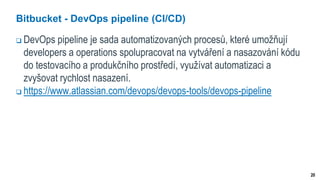 20
Bitbucket - DevOps pipeline (CI/CD)
 DevOps pipeline je sada automatizovaných procesů, které umožňují
developers a operations spolupracovat na vytváření a nasazování kódu
do testovacího a produkčního prostředí, využívat automatizaci a
zvyšovat rychlost nasazení.
 https://www.atlassian.com/devops/devops-tools/devops-pipeline
 