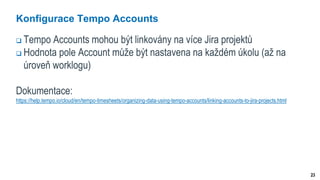 23
Konfigurace Tempo Accounts
 Tempo Accounts mohou být linkovány na více Jira projektů
 Hodnota pole Account může být nastavena na každém úkolu (až na
úroveň worklogu)
Dokumentace:
https://help.tempo.io/cloud/en/tempo-timesheets/organizing-data-using-tempo-accounts/linking-accounts-to-jira-projects.html
 