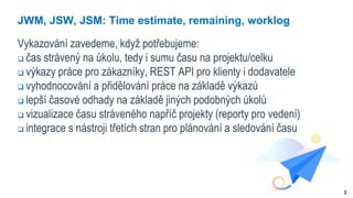 3
JWM, JSW, JSM: Time estimate, remaining, worklog
Vykazování zavedeme, když potřebujeme:
 čas strávený na úkolu, tedy i sumu času na projektu/celku
 výkazy práce pro zákazníky, REST API pro klienty i dodavatele
 vyhodnocování a přidělování práce na základě výkazů
 lepší časové odhady na základě jiných podobných úkolů
 vizualizace času stráveného napříč projekty (reporty pro vedení)
 integrace s nástroji třetích stran pro plánování a sledování času
 