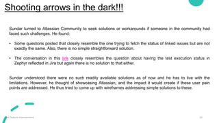Shooting arrows in the dark!!!
10
Jira Feature Improvement
Sundar turned to Atlassian Community to seek solutions or workarounds if someone in the community had
faced such challenges. He found:
• Some questions posted that closely resemble the one trying to fetch the status of linked issues but are not
exactly the same. Also, there is no simple straightforward solution.
• The conversation in this link closely resembles the question about having the test execution status in
Zephyr reflected in Jira but again there is no solution to that either.
Sundar understood there were no such readily available solutions as of now and he has to live with the
limitations. However, he thought of showcasing Atlassian, and the impact it would create if these user pain
points are addressed. He thus tried to come up with wireframes addressing simple solutions to these.
 