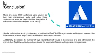 In
‘Conclusion’
16
Jira Feature Improvement
There are about 9000 customers using Zephyr as
their test management suite and often these
organizations want as much visibility, integration &
intertwined information between Jira & Zephyr.
Sundar believes this would go a long way in making the life of Test Managers easier and they can represent the
information in a better way to senior stakeholders without much hassle.
Additionally, the greater the number of SQL keywords/smart values at the disposal of a Jira admin/user, the
more is their flexibility and independence to use the automation feature and make Jira more seamless.
 