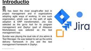 Introductio
n
Jira has been the most sought-after tool in
project management and in organizations
adopting agile ways of working. In one such
organization, which was on the path of agile
adoption & ERP transformation, Jira was
selected as the go-to tool for its program
management and Zephyr (part of Atlassian
Marketplace) was selected as the test
management tool.
Sundar was playing the dual role of Jira admin &
Test Manager. He was tasked to set up the entire
delivery framework in Jira and the test
management framework in Zephyr.
3
Jira Feature Improvement
 