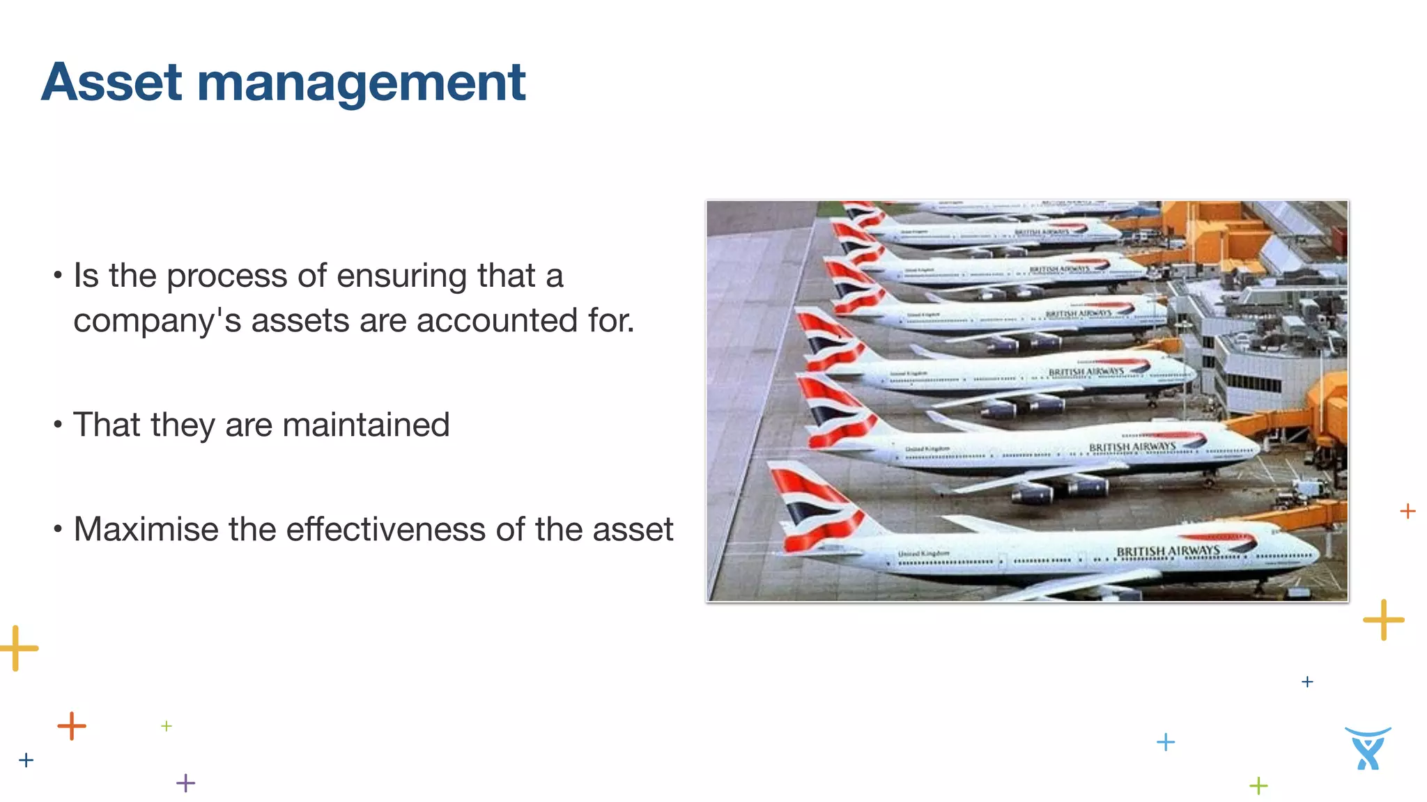 Asset management 
• Is the process of ensuring that a 
company's assets are accounted for. 
• That they are maintained 
• Maximise the effectiveness of the asset 
 