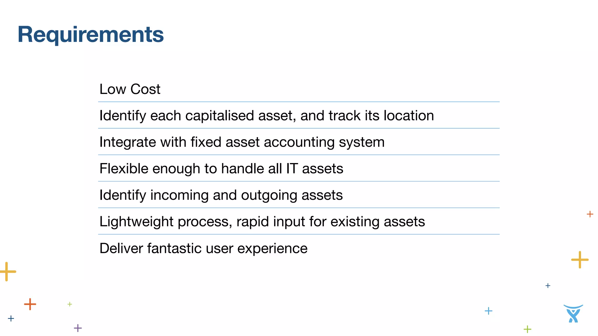 Requirements 
Low Cost 
Identify each capitalised asset, and track its location 
Integrate with fixed asset accounting system 
Flexible enough to handle all IT assets 
Identify incoming and outgoing assets 
Lightweight process, rapid input for existing assets 
Deliver fantastic user experience 
 