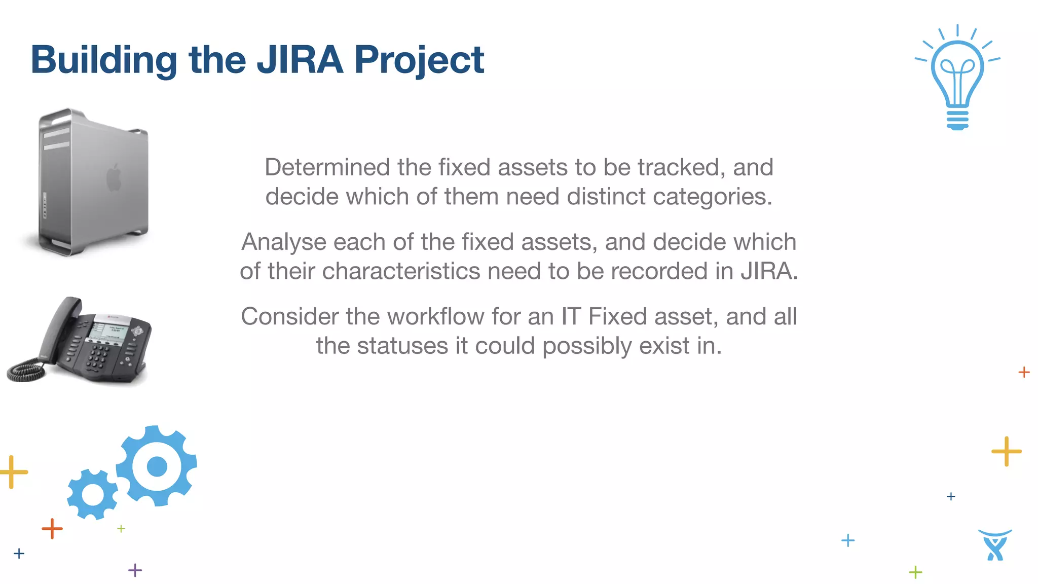 Building the JIRA Project 
Determined the fixed assets to be tracked, and 
decide which of them need distinct categories. 
Analyse each of the fixed assets, and decide which 
of their characteristics need to be recorded in JIRA. 
Consider the workflow for an IT Fixed asset, and all 
the statuses it could possibly exist in. 
 