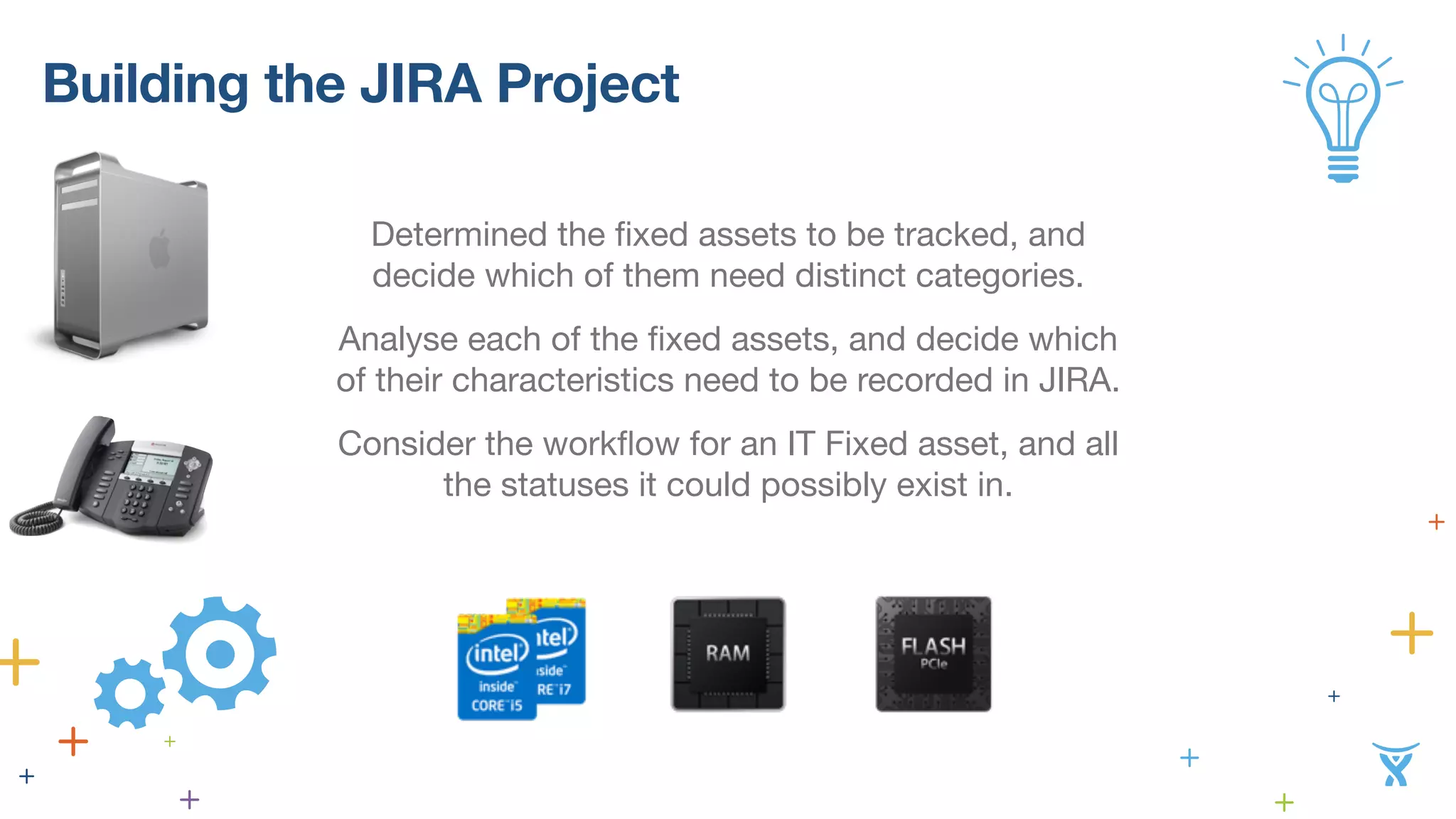 Building the JIRA Project 
Determined the fixed assets to be tracked, and 
decide which of them need distinct categories. 
Analyse each of the fixed assets, and decide which 
of their characteristics need to be recorded in JIRA. 
Consider the workflow for an IT Fixed asset, and all 
the statuses it could possibly exist in. 
 