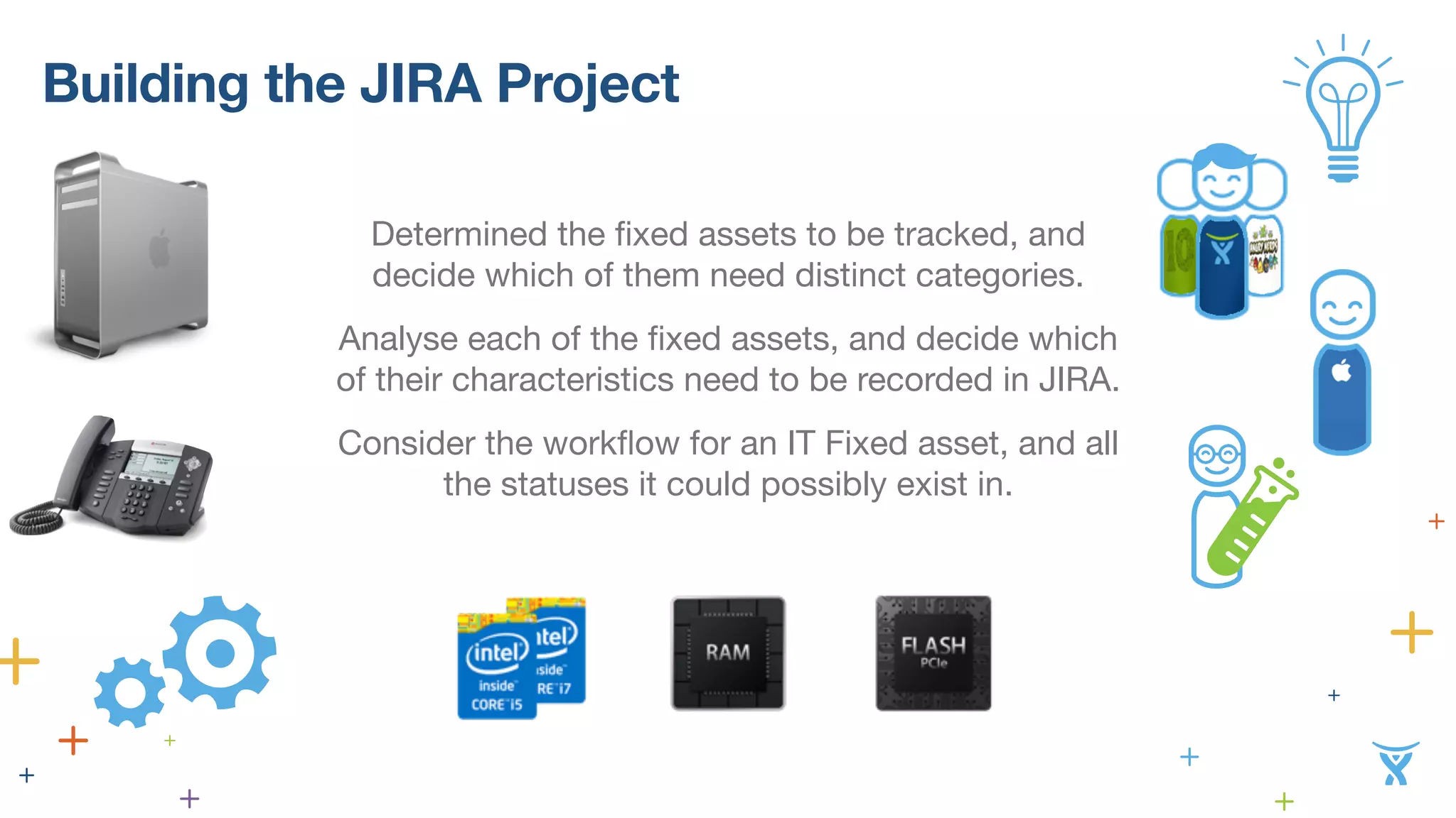 Building the JIRA Project 
Determined the fixed assets to be tracked, and 
decide which of them need distinct categories. 
Analyse each of the fixed assets, and decide which 
of their characteristics need to be recorded in JIRA. 
Consider the workflow for an IT Fixed asset, and all 
the statuses it could possibly exist in. 
 