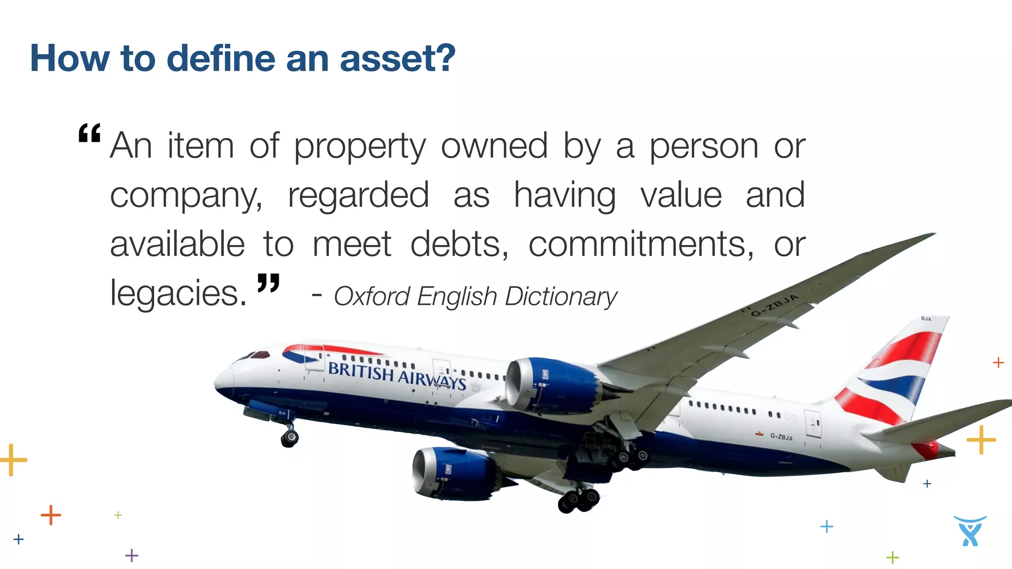 How to define an asset? 
An item of property owned by a person or 
company, regarded as having value and 
available to meet debts, commitments, or 
legacies. ” - Oxford English Dictionary 
“ 
 