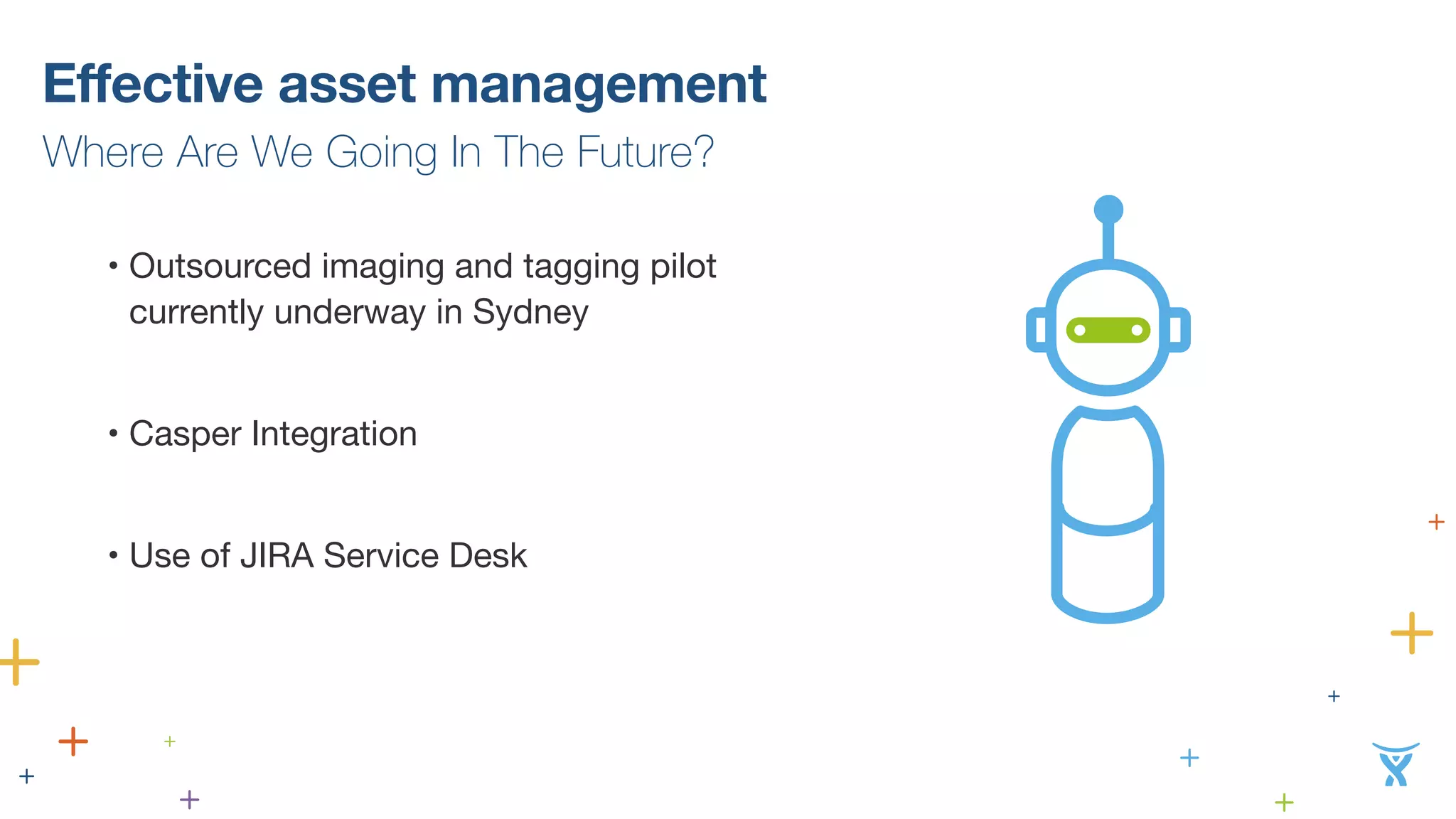 Effective asset management 
Where Are We Going In The Future? 
• Outsourced imaging and tagging pilot 
currently underway in Sydney 
! 
• Casper Integration 
! 
• Use of JIRA Service Desk 
 