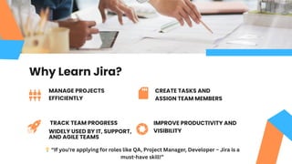 IMPROVE PRODUCTIVITY AND
VISIBILITY
MANAGE PROJECTS
EFFICIENTLY
TRACK TEAM PROGRESS
CREATE TASKS AND
ASSIGN TEAM MEMBERS
Why Learn Jira?
WIDELY USED BY IT, SUPPORT,
AND AGILE TEAMS
💡“If you're applying for roles like QA, Project Manager, Developer – Jira is a
must-have skill!”
 