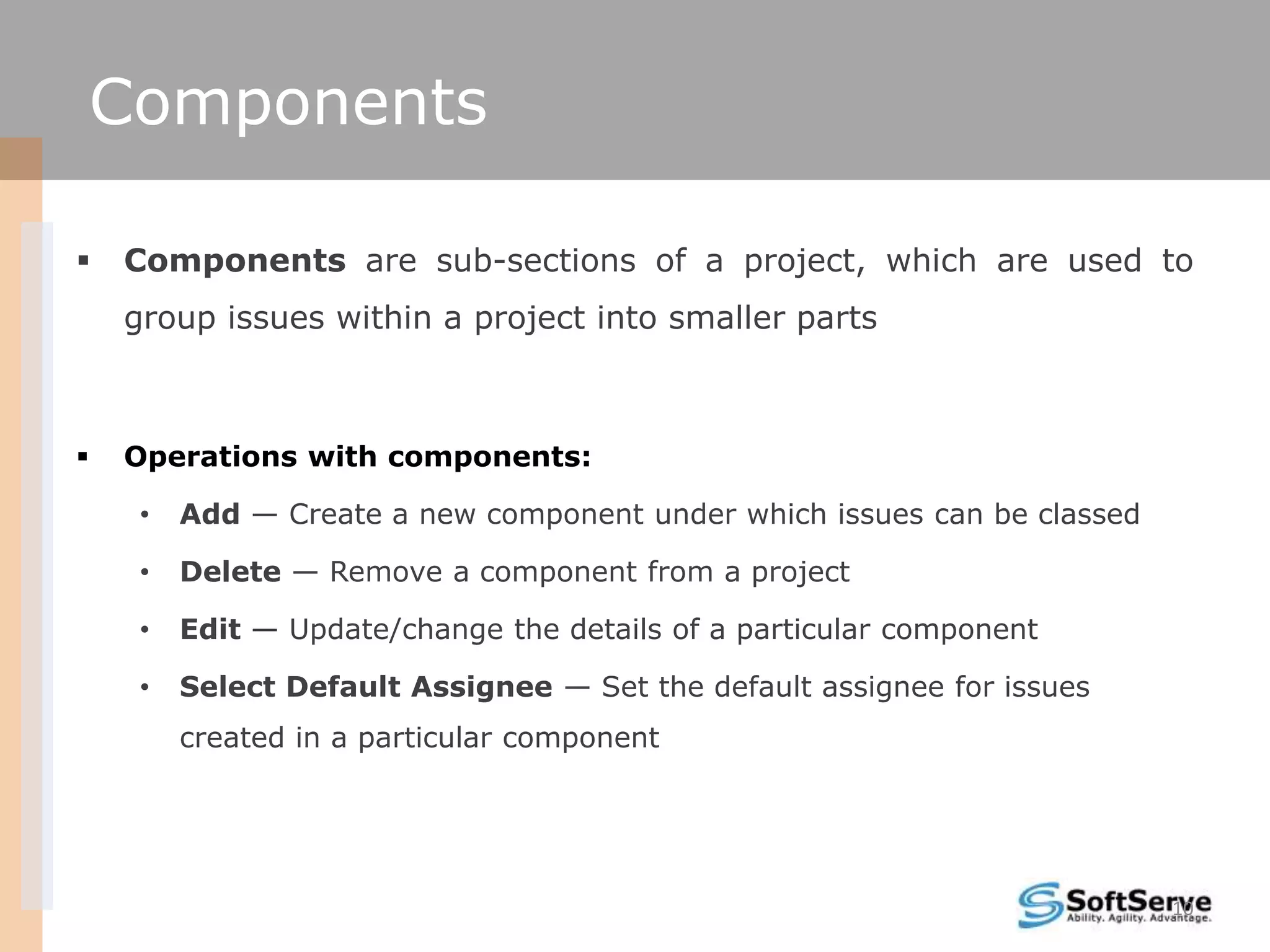 Components

   Components are sub-sections of a project, which are used to
    group issues within a project into smaller parts



   Operations with components:

     •   Add — Create a new component under which issues can be classed

     •   Delete — Remove a component from a project

     •   Edit — Update/change the details of a particular component

     •   Select Default Assignee — Set the default assignee for issues
         created in a particular component




                                                                          10
 