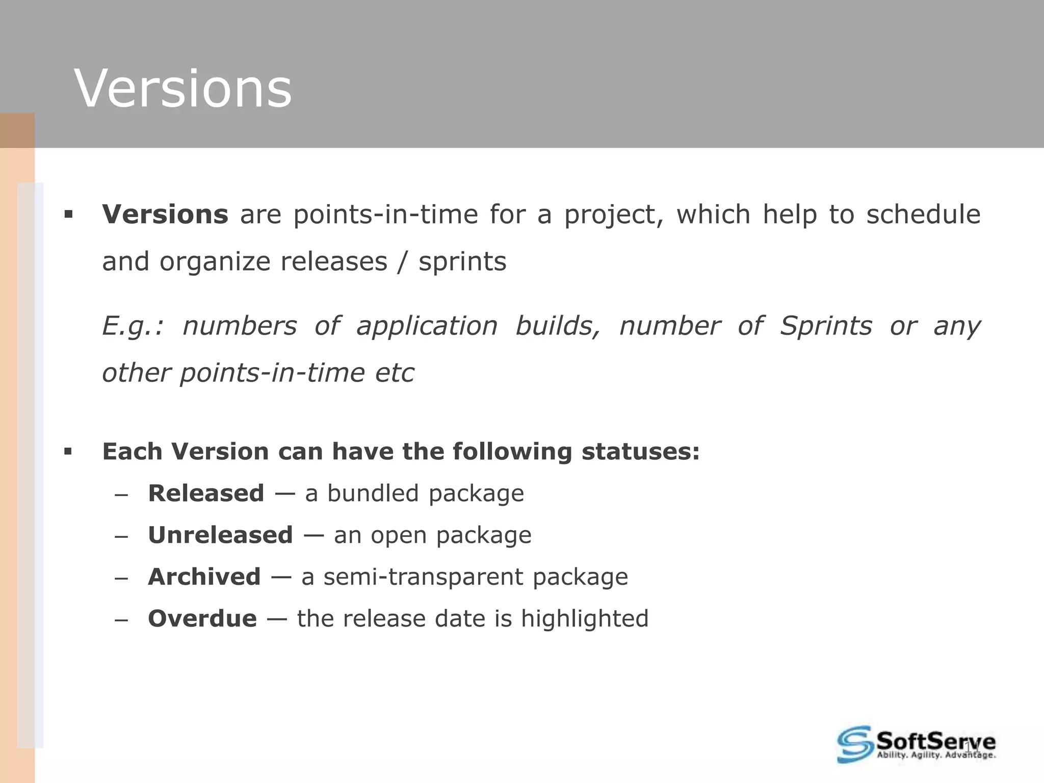 Versions

   Versions are points-in-time for a project, which help to schedule
    and organize releases / sprints

    E.g.: numbers of application builds, number of Sprints or any
    other points-in-time etc

   Each Version can have the following statuses:
     – Released — a bundled package
     – Unreleased — an open package
     – Archived — a semi-transparent package
     – Overdue — the release date is highlighted




                                                                   11
 