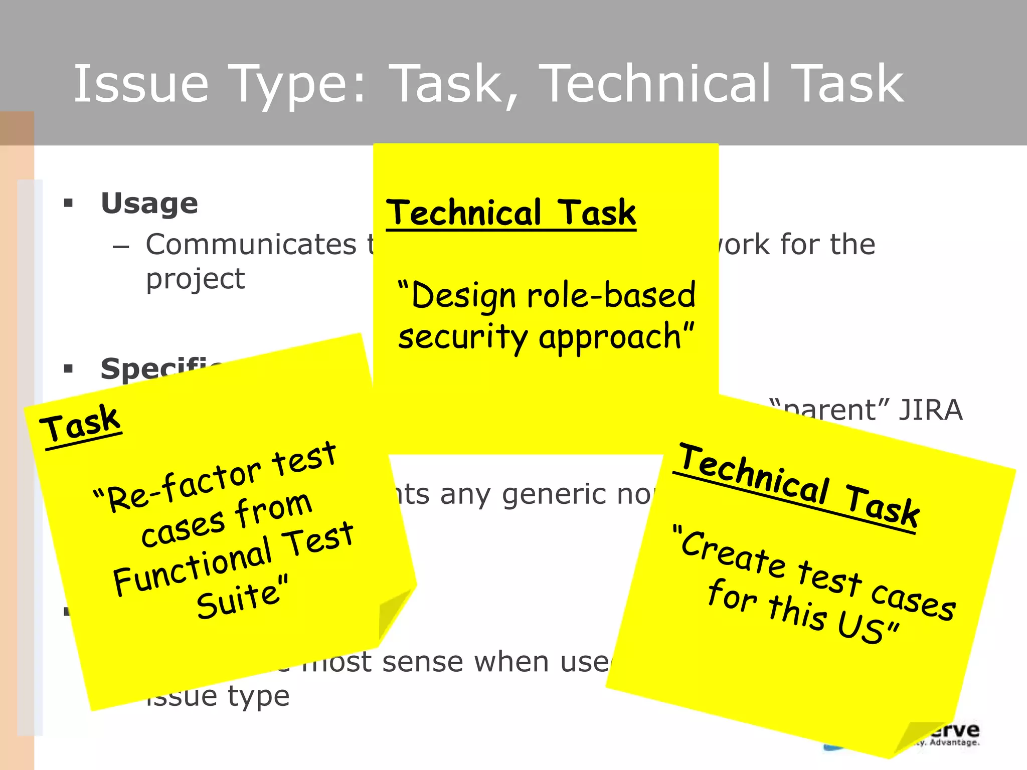 Issue Type: Task, Technical Task

 Usage            Technical Task
   – Communicates the need to do generic work for the
     project
                      “Design role-based
                      security approach”
 Specifics
   – Technical Tasks can be associated with any ―parent‖ JIRA
     issue type
   – Task can represents any generic non user story related
     activity

 Recommendation
   – Makes the most sense when used together with Story
     issue type
 