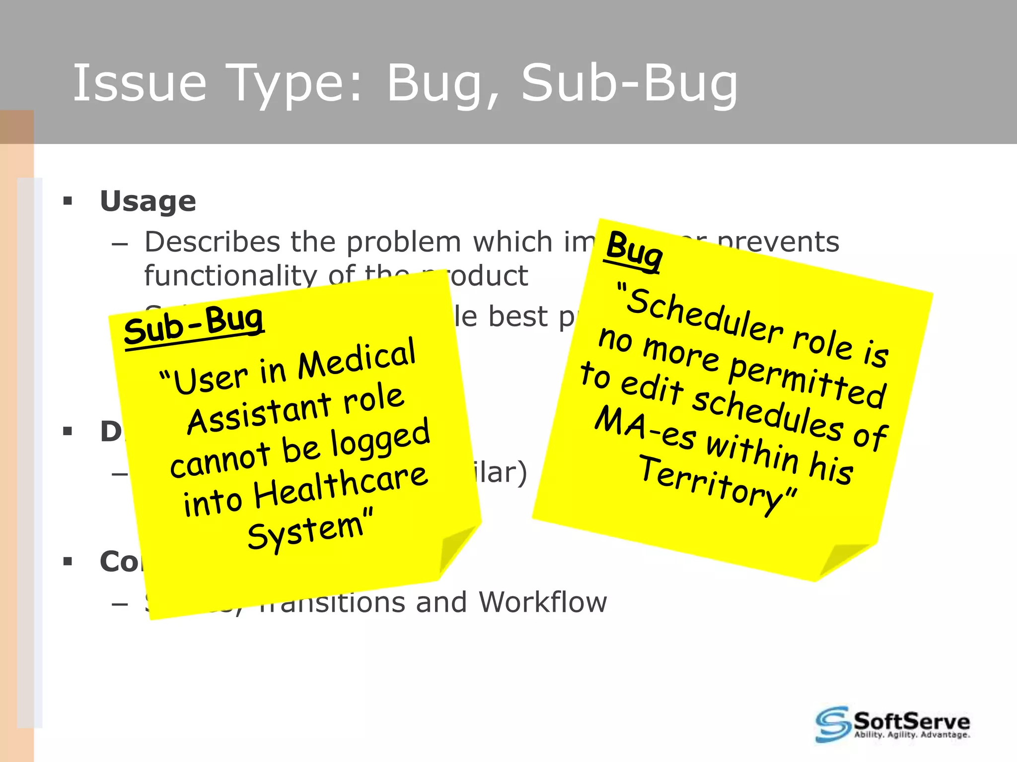Issue Type: Bug, Sub-Bug

 Usage
   – Describes the problem which impairs or prevents
     functionality of the product
   – Sub-Bug supports Agile best practices on scope
     management

 Difference
   – None (all fields are similar)


 Common
   – States, Transitions and Workflow
 