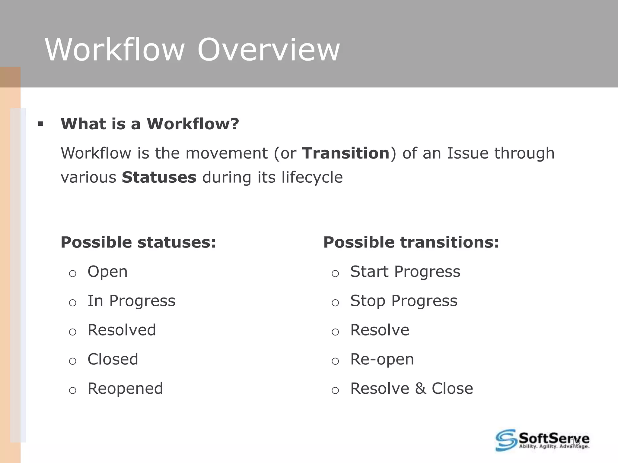 Workflow Overview

   What is a Workflow?
    Workflow is the movement (or Transition) of an Issue through
    various Statuses during its lifecycle



    Possible statuses:                Possible transitions:
     o Open                            o Start Progress
     o In Progress                     o Stop Progress
     o Resolved                        o Resolve
     o Closed                          o Re-open
     o Reopened                        o Resolve & Close


                                                                   19
 